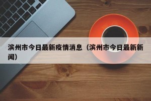 滨州市今日最新疫情消息（滨州市今日最新新闻）
