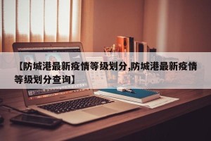 【防城港最新疫情等级划分,防城港最新疫情等级划分查询】