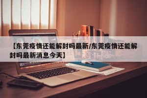 【东莞疫情还能解封吗最新/东莞疫情还能解封吗最新消息今天】