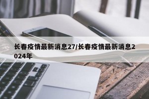 长春疫情最新消息27/长春疫情最新消息2024年