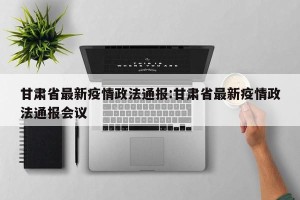 甘肃省最新疫情政法通报:甘肃省最新疫情政法通报会议