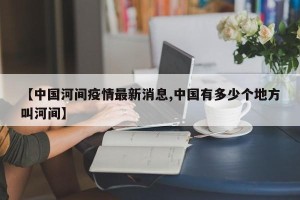 【中国河间疫情最新消息,中国有多少个地方叫河间】