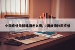 中国疫情最新韩国怎么看/中国疫情韩国疫情