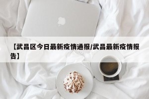 【武昌区今日最新疫情通报/武昌最新疫情报告】