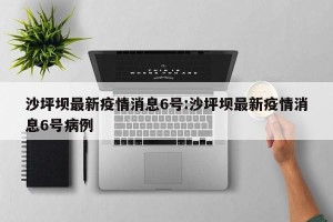 沙坪坝最新疫情消息6号:沙坪坝最新疫情消息6号病例