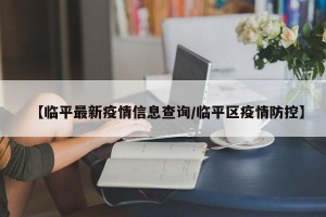 【临平最新疫情信息查询/临平区疫情防控】