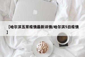 【哈尔滨五常疫情最新详情/哈尔滨5日疫情】