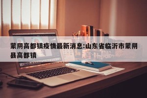 蒙阴高都镇疫情最新消息:山东省临沂市蒙阴县高都镇