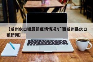 【龙州水口镇最新疫情情况/广西龙州县水口镇新闻】