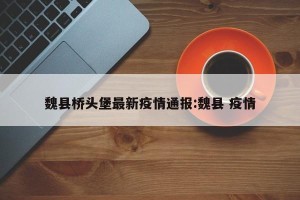 魏县桥头堡最新疫情通报:魏县 疫情