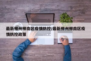 最新柳州柳南区疫情防控/最新柳州柳南区疫情防控政策