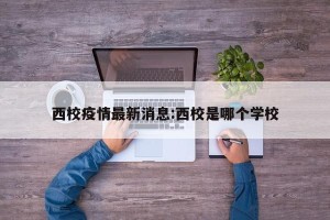 西校疫情最新消息:西校是哪个学校