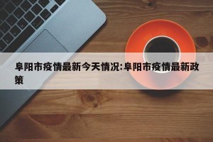 阜阳市疫情最新今天情况:阜阳市疫情最新政策