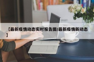 【最新疫情动态实时报告图/最新疫情新动态】