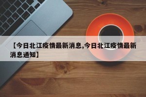 【今日北江疫情最新消息,今日北江疫情最新消息通知】