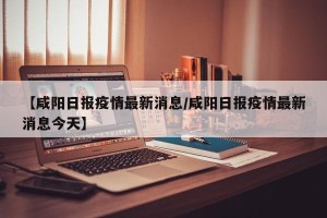 【咸阳日报疫情最新消息/咸阳日报疫情最新消息今天】