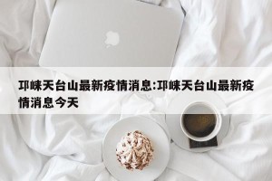 邛崃天台山最新疫情消息:邛崃天台山最新疫情消息今天