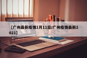 【广州最新疫情1月11日/广州疫情最新2021】