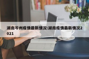 湖南岑州疫情最新情况:湖南疫情最新情况2021