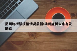 扬州施桥镇疫情情况最新:扬州施桥未来有发展吗