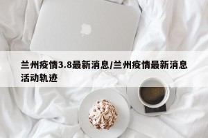 兰州疫情3.8最新消息/兰州疫情最新消息活动轨迹