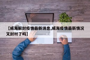 【威海解封疫情最新消息,威海疫情最新情况又封村了吗】
