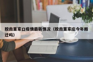 胶南董家口疫情最新情况（胶南董家庄今年搬迁吗）
