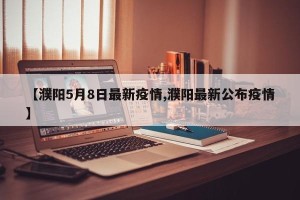 【濮阳5月8日最新疫情,濮阳最新公布疫情】