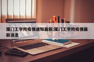 厦门工学院疫情通知最新:厦门工学院疫情最新消息