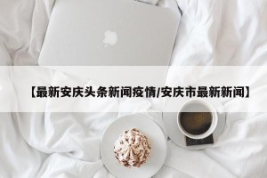 【最新安庆头条新闻疫情/安庆市最新新闻】