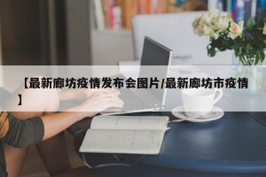 【最新廊坊疫情发布会图片/最新廊坊市疫情】