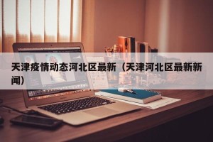 天津疫情动态河北区最新（天津河北区最新新闻）