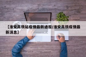 【淮安高铁站疫情最新通报/淮安高铁疫情最新消息】