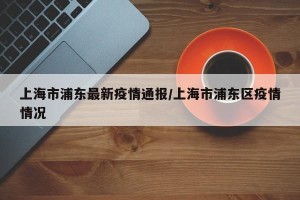 上海市浦东最新疫情通报/上海市浦东区疫情情况