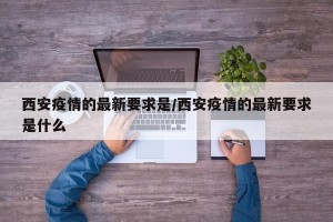西安疫情的最新要求是/西安疫情的最新要求是什么