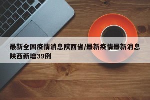 最新全国疫情消息陕西省/最新疫情最新消息陕西新增39例