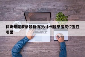徐州泰隆疫情最新情况:徐州隆泰医院位置在哪里
