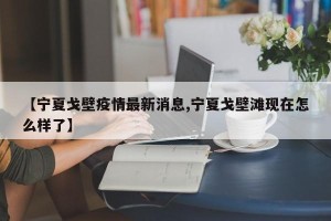 【宁夏戈壁疫情最新消息,宁夏戈壁滩现在怎么样了】