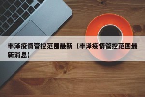 丰泽疫情管控范围最新（丰泽疫情管控范围最新消息）