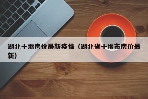湖北十堰房价最新疫情（湖北省十堰市房价最新）