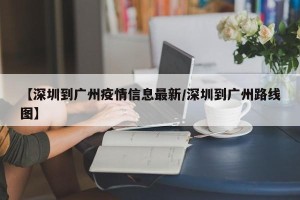 【深圳到广州疫情信息最新/深圳到广州路线图】