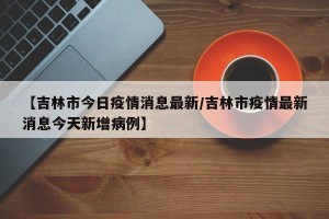 【吉林市今日疫情消息最新/吉林市疫情最新消息今天新增病例】