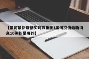 【黑河最新疫情实时数据图/黑河疫情最新消息10例都是哪的】