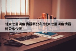 甘肃七里河疫情最新公布/甘肃七里河疫情最新公布今天