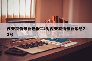 西安疫情最新通报二级/西安疫情最新消息22号