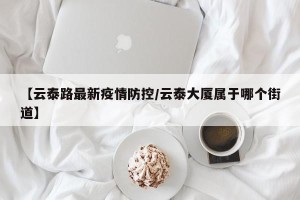 【云泰路最新疫情防控/云泰大厦属于哪个街道】