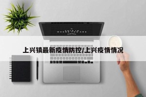 上兴镇最新疫情防控/上兴疫情情况