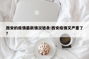西安的疫情最新情况链条:西安疫情又严重了?