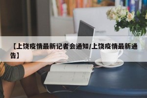 【上饶疫情最新记者会通知/上饶疫情最新通告】