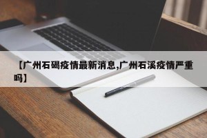 【广州石碣疫情最新消息,广州石溪疫情严重吗】